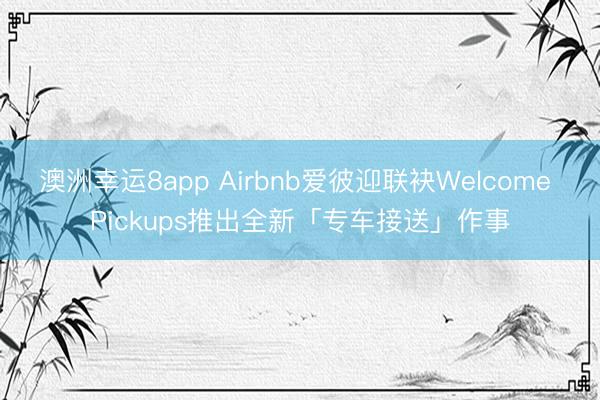 澳洲幸运8app Airbnb爱彼迎联袂Welcome Pickups推出全新「专车接送」作事