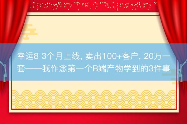 幸运8 3个月上线， 卖出100+客户， 20万一套——我作念第一个B端产物学到的3件事