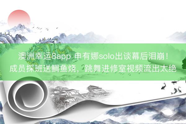 澳洲幸运8app 申有娜solo出谈幕后泪崩!成员探班送鲷鱼烧,跳舞进修室视频流出太绝