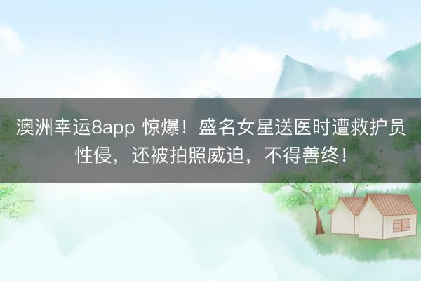 澳洲幸运8app 惊爆！盛名女星送医时遭救护员性侵，还被拍照威迫，不得善终！