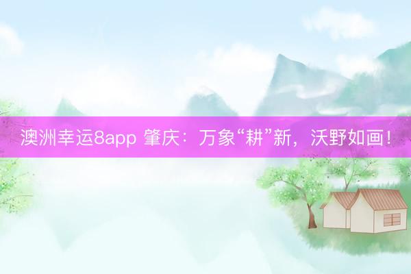 澳洲幸运8app 肇庆：万象“耕”新，沃野如画！