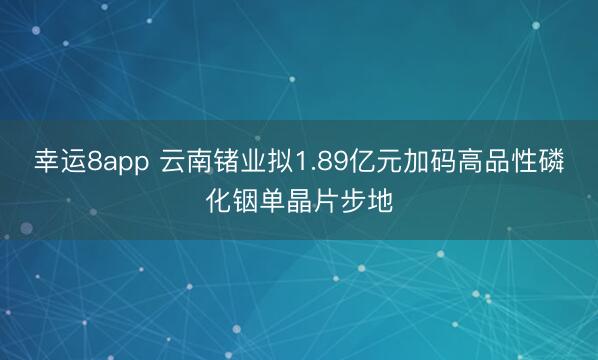 幸运8app 云南锗业拟1.89亿元加码高品性磷化铟单晶片步地