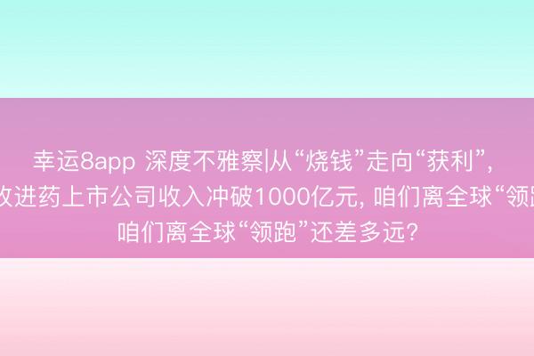 幸运8app 深度不雅察|从“烧钱”走向“获利”， 2025年中国改进药上市公司收入冲破1000亿元， 咱们离全球“领跑”还差多远?