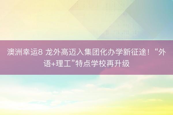 澳洲幸运8 龙外高迈入集团化办学新征途!“外语+理工”特点学校再升级