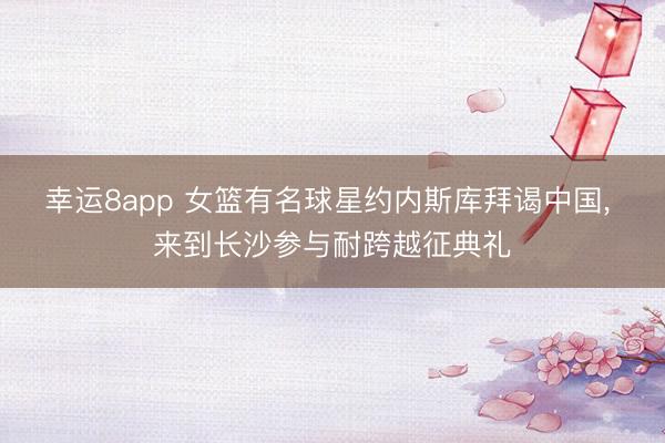 幸运8app 女篮有名球星约内斯库拜谒中国， 来到长沙参与耐跨越征典礼