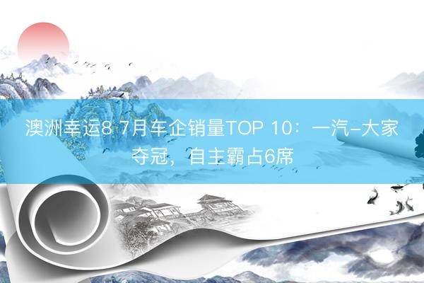 澳洲幸运8 7月车企销量TOP 10:一汽-大家夺冠,自主霸占6席
