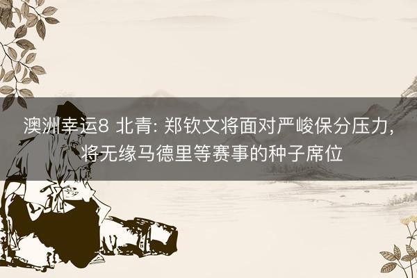 澳洲幸运8 北青: 郑钦文将面对严峻保分压力, 将无缘马德里等赛事的种子席位