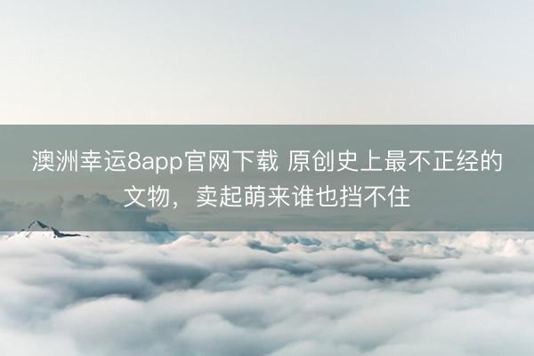 澳洲幸运8app官网下载 原创史上最不正经的文物,卖起萌来谁也挡不住