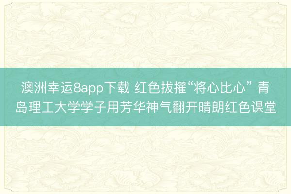 澳洲幸运8app下载 红色拔擢“将心比心” 青岛理工大学学子用芳华神气翻开晴朗红色课堂