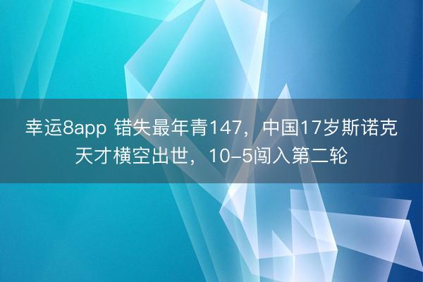 幸运8app 错失最年青147,中国17岁斯诺克天才横空出世,10-5闯入第二轮