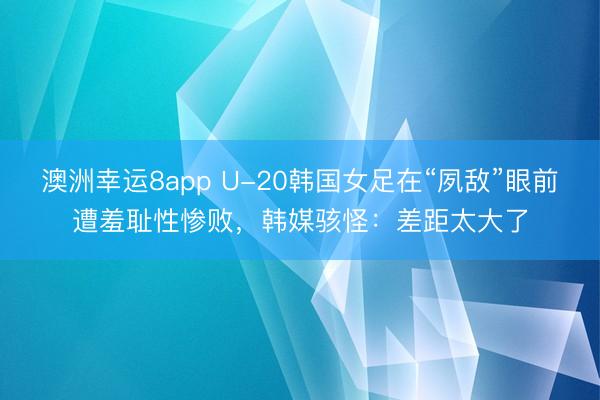澳洲幸运8app U-20韩国女足在“夙敌”眼前遭羞耻性惨败，韩媒骇怪：差距太大了