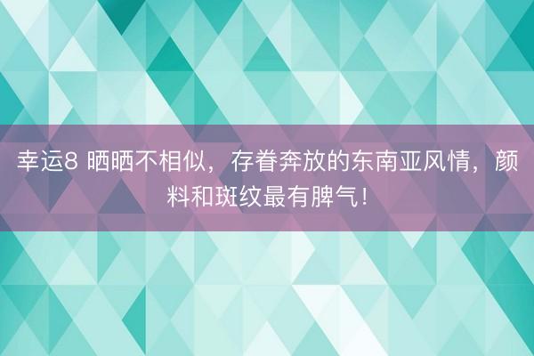 幸运8 晒晒不相似,存眷奔放的东南亚风情,颜料和斑纹最有脾气!