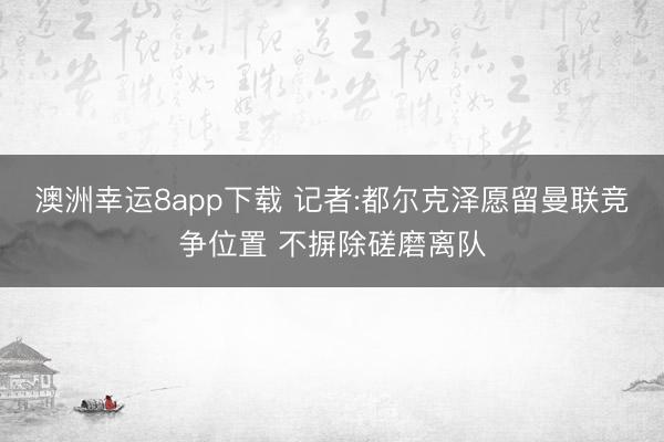 澳洲幸运8app下载 记者:都尔克泽愿留曼联竞争位置 不摒除磋磨离队