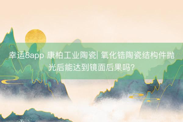 幸运8app 康柏工业陶瓷| 氧化锆陶瓷结构件抛光后能达到镜面后果吗？