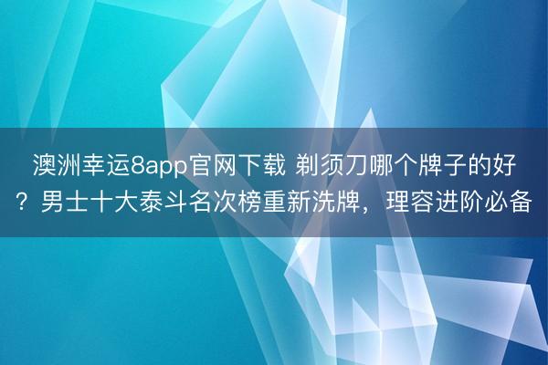 澳洲幸运8app官网下载 剃须刀哪个牌子的好？男士十大泰斗名次榜重新洗牌，理容进阶必备