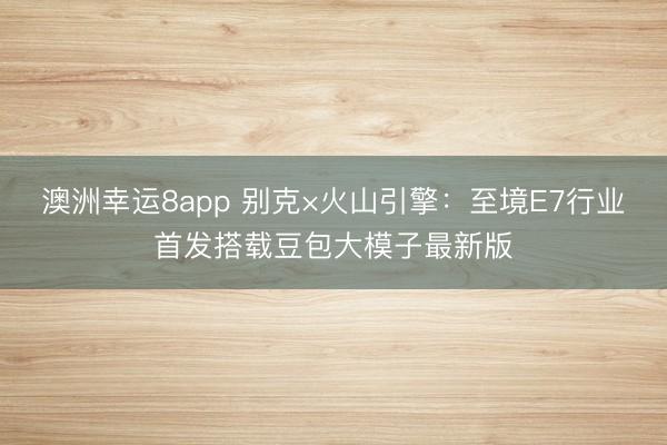 澳洲幸运8app 别克×火山引擎：至境E7行业首发搭载豆包大模子最新版