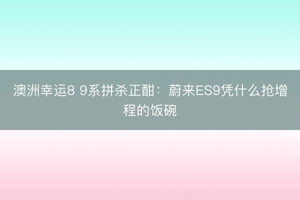 澳洲幸运8 9系拼杀正酣：蔚来ES9凭什么抢增程的饭碗