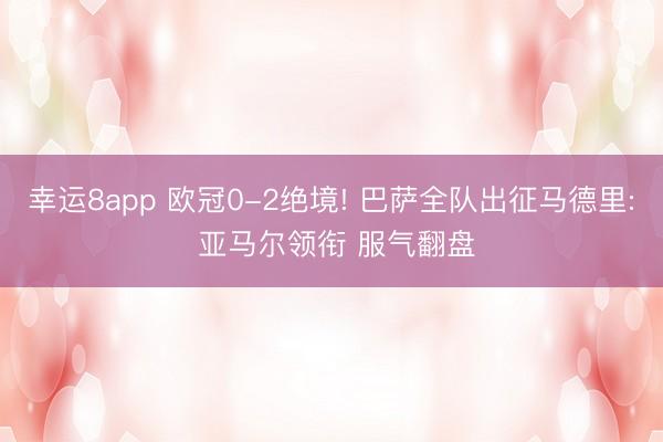 幸运8app 欧冠0-2绝境! 巴萨全队出征马德里: 亚马尔领衔 服气翻盘