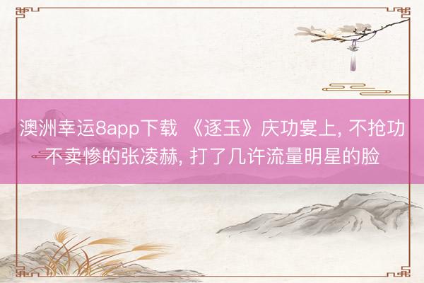 澳洲幸运8app下载 《逐玉》庆功宴上， 不抢功不卖惨的张凌赫， 打了几许流量明星的脸