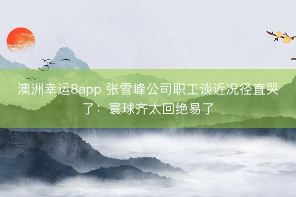 澳洲幸运8app 张雪峰公司职工谈近况径直哭了：寰球齐太回绝易了