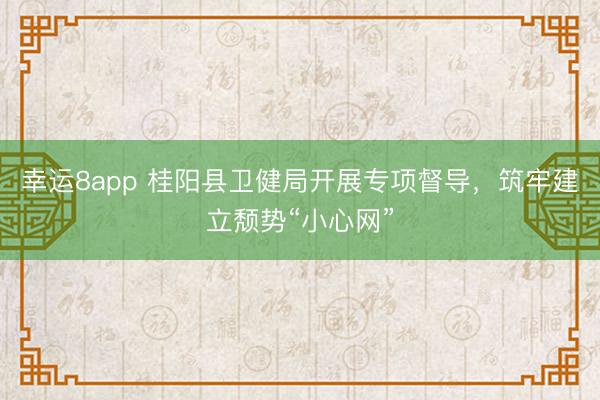 幸运8app 桂阳县卫健局开展专项督导，筑牢建立颓势“小心网”