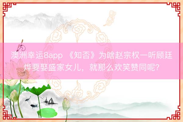 澳洲幸运8app 《知否》为啥赵宗权一听顾廷烨要娶盛家女儿，就那么欢笑赞同呢？