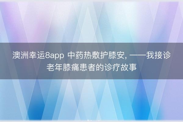 澳洲幸运8app 中药热敷护膝安, ——我接诊老年膝痛患者的诊疗故事