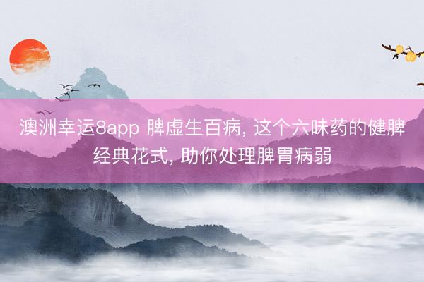 澳洲幸运8app 脾虚生百病， 这个六味药的健脾经典花式， 助你处理脾胃病弱