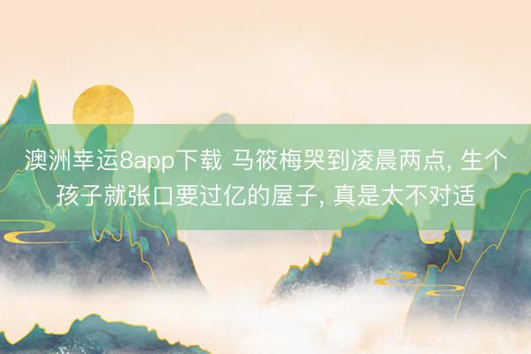 澳洲幸运8app下载 马筱梅哭到凌晨两点， 生个孩子就张口要过亿的屋子， 真是太不对适