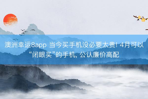 澳洲幸运8app 当今买手机没必要太贵! 4月可以“闭眼买”的手机， 公认廉价高配