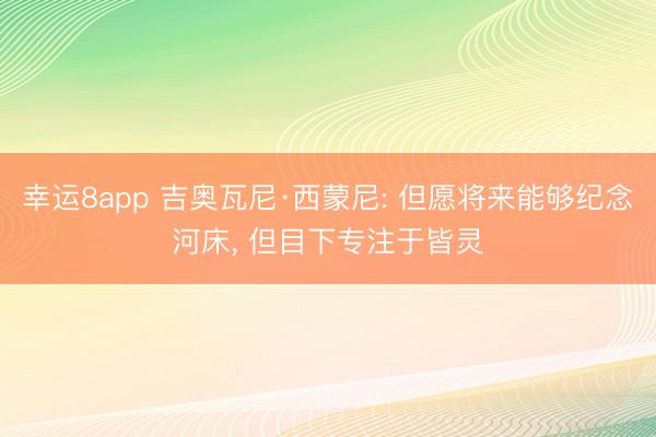幸运8app 吉奥瓦尼·西蒙尼: 但愿将来能够纪念河床， 但目下专注于皆灵