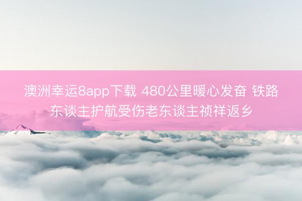 澳洲幸运8app下载 480公里暖心发奋 铁路东谈主护航受伤老东谈主祯祥返乡