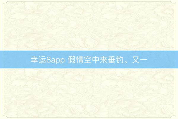 幸运8app 假情空中来垂钓。又一