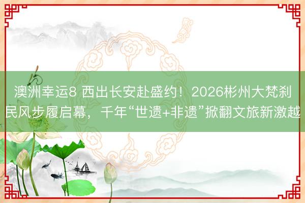 澳洲幸运8 西出长安赴盛约！2026彬州大梵刹民风步履启幕，千年“世遗+非遗”掀翻文旅新激越