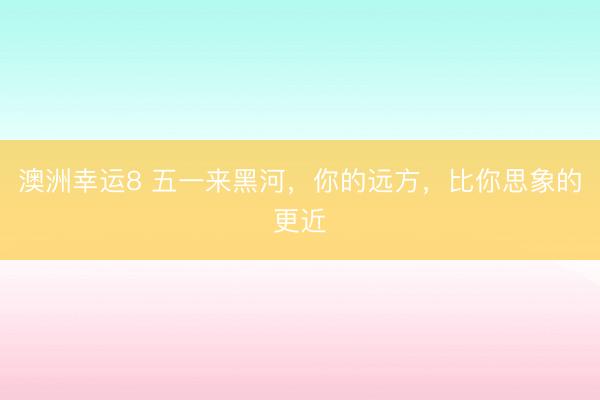 澳洲幸运8 五一来黑河，你的远方，比你思象的更近