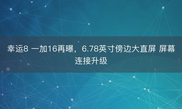 幸运8 一加16再曝，6.78英寸傍边大直屏 屏幕连接升级