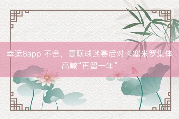 幸运8app 不舍，曼联球迷赛后对卡塞米罗集体高喊“再留一年”