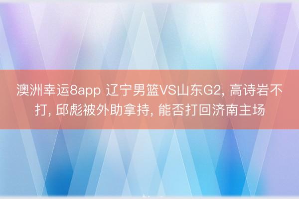 澳洲幸运8app 辽宁男篮VS山东G2， 高诗岩不打， 邱彪被外助拿持， 能否打回济南主场