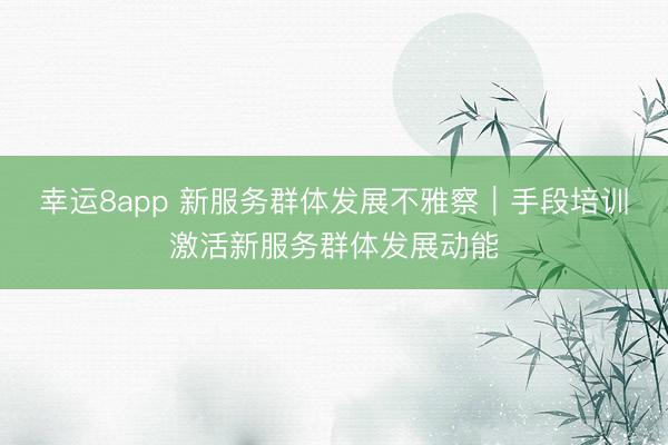 幸运8app 新服务群体发展不雅察｜手段培训激活新服务群体发展动能