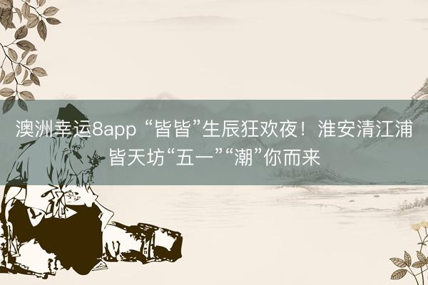 澳洲幸运8app “皆皆”生辰狂欢夜！淮安清江浦皆天坊“五一”“潮”你而来