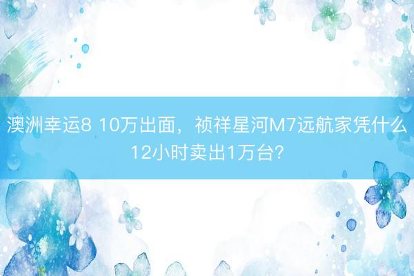 澳洲幸运8 10万出面，祯祥星河M7远航家凭什么12小时卖出1万台？