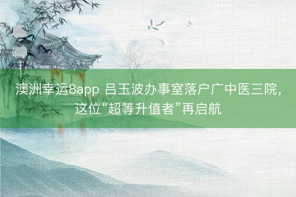 澳洲幸运8app 吕玉波办事室落户广中医三院，这位“超等升值者”再启航