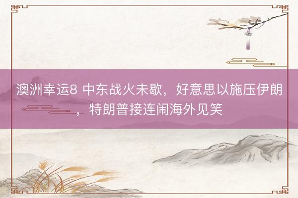 澳洲幸运8 中东战火未歇，好意思以施压伊朗，特朗普接连闹海外见笑