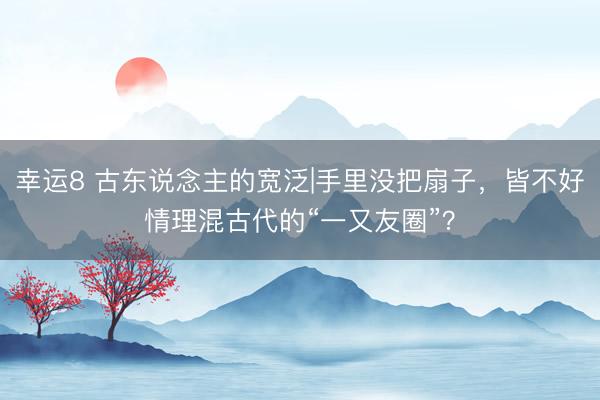 幸运8 古东说念主的宽泛|手里没把扇子，皆不好情理混古代的“一又友圈”？