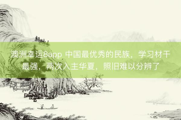 澳洲幸运8app 中国最优秀的民族，学习材干最强，两次入主华夏，照旧难以分辨了