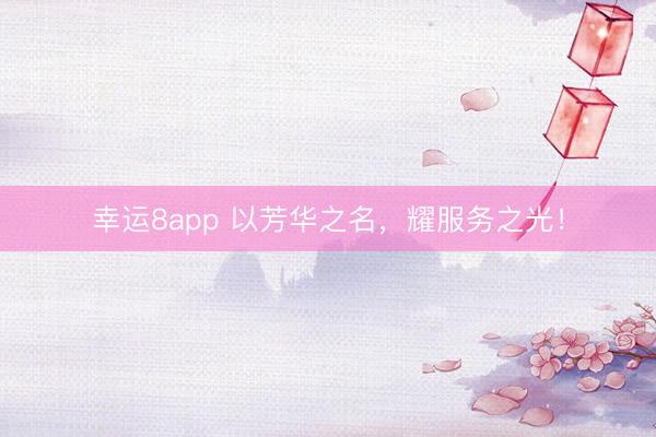 幸运8app 以芳华之名，耀服务之光！