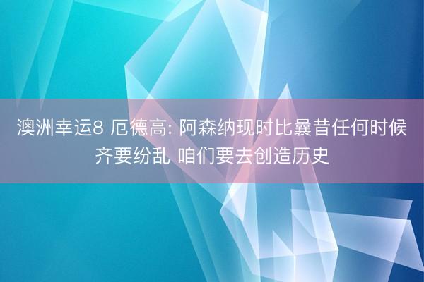 澳洲幸运8 厄德高: 阿森纳现时比曩昔任何时候齐要纷乱 咱们要去创造历史
