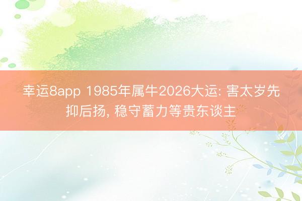 幸运8app 1985年属牛2026大运: 害太岁先抑后扬， 稳守蓄力等贵东谈主