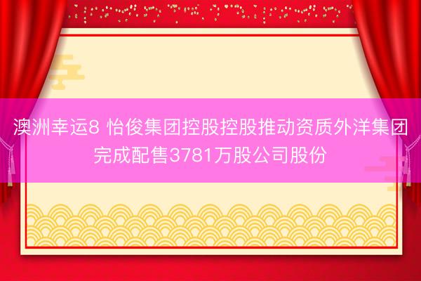 澳洲幸运8 怡俊集团控股控股推动资质外洋集团完成配售3781万股公司股份