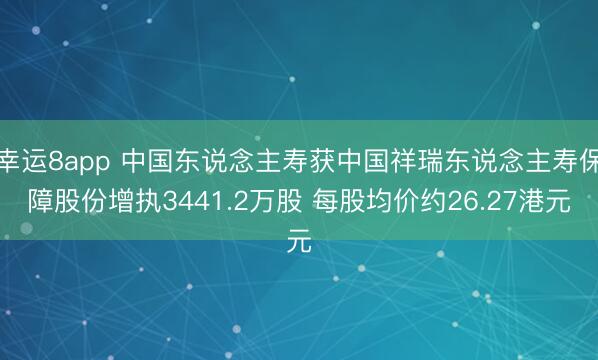 幸运8app 中国东说念主寿获中国祥瑞东说念主寿保障股份增执3441.2万股 每股均价约26.27港元